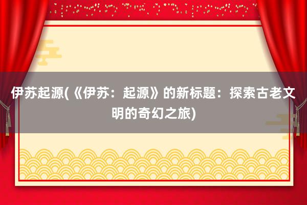 伊苏起源(《伊苏：起源》的新标题：探索古老文明的奇幻之旅)